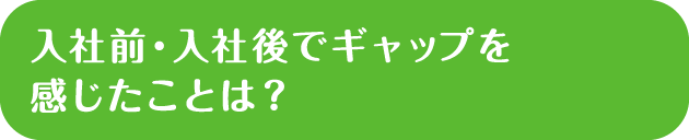 入社前・入社後でギャップを感じたことは？